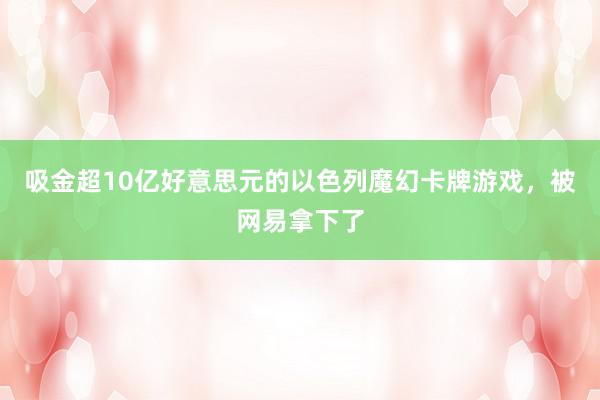 吸金超10亿好意思元的以色列魔幻卡牌游戏,被网易拿下了